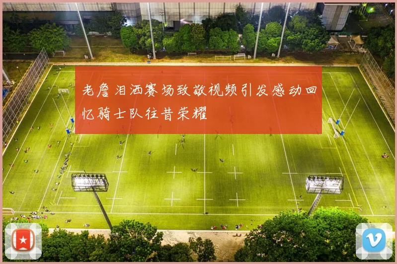老詹泪洒赛场致敬视频引发感动回忆骑士队往昔荣耀