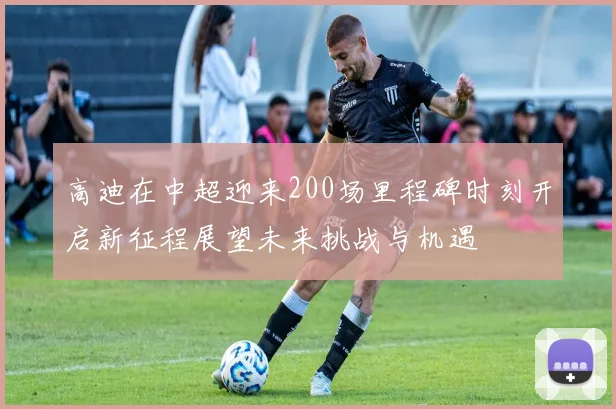 高迪在中超迎来200场里程碑时刻开启新征程展望未来挑战与机遇