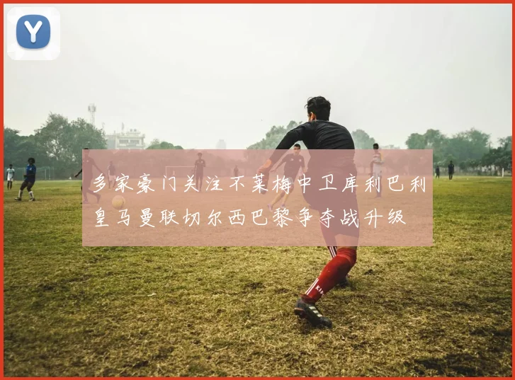 多家豪门关注不莱梅中卫库利巴利皇马曼联切尔西巴黎争夺战升级