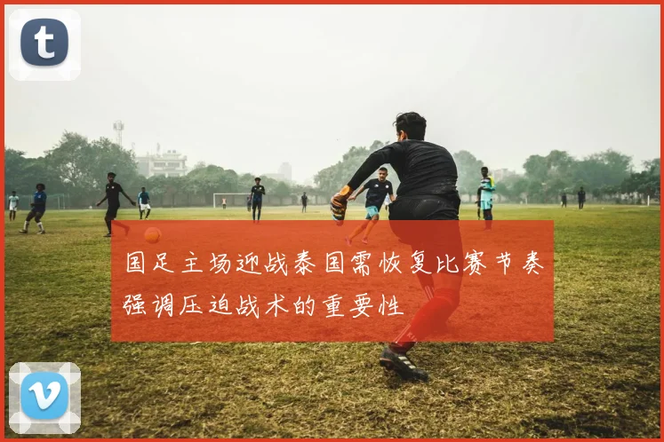 国足主场迎战泰国需恢复比赛节奏强调压迫战术的重要性