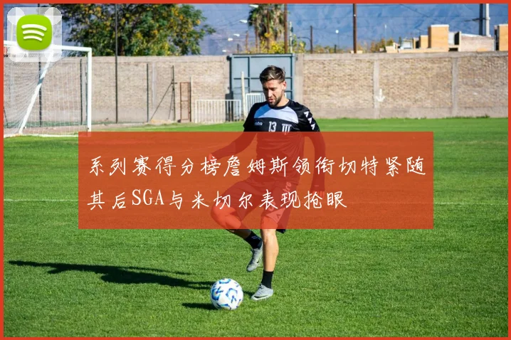 系列赛得分榜詹姆斯领衔切特紧随其后SGA与米切尔表现抢眼