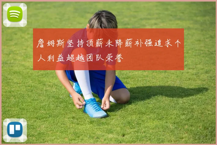 詹姆斯坚持顶薪未降薪补强追求个人利益超越团队荣誉