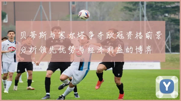 贝蒂斯与塞尔塔争夺欧冠资格前景分析领先优势与经济利益的博弈