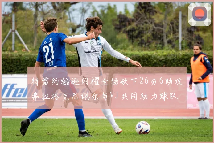 特雷约翰逊闪耀全场砍下26分6助攻弗拉格克尼佩尔与VJ共同助力球队表现出色
