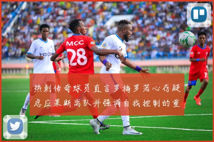 热刺传奇球员直言罗梅罗若心存疑虑应果断离队并强调自我控制的重要性