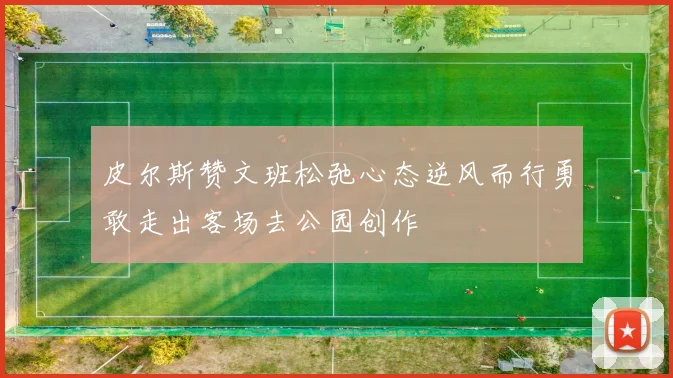 皮尔斯赞文班松弛心态逆风而行勇敢走出客场去公园创作