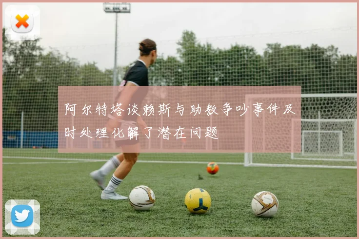 阿尔特塔谈赖斯与助教争吵事件及时处理化解了潜在问题