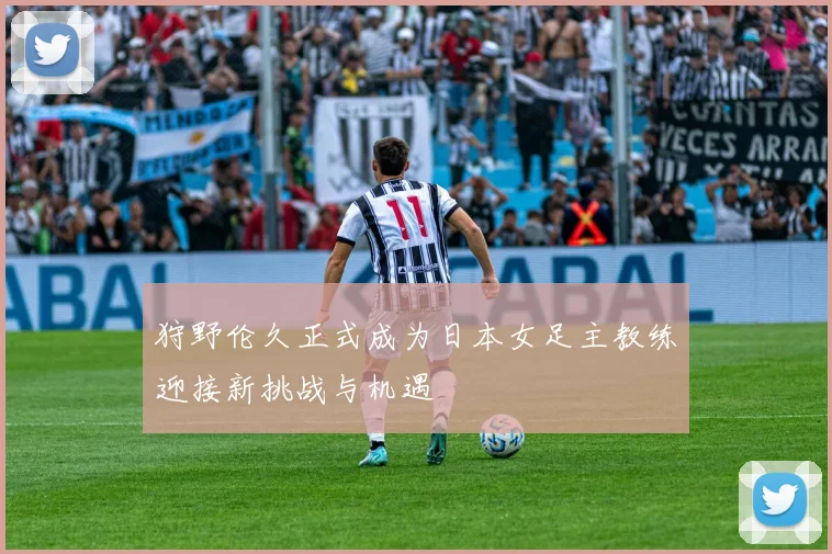 狩野伦久正式成为日本女足主教练迎接新挑战与机遇