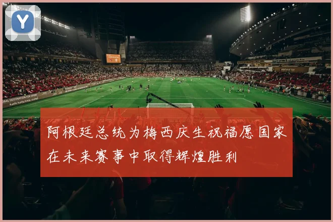 阿根廷总统为梅西庆生祝福愿国家在未来赛事中取得辉煌胜利