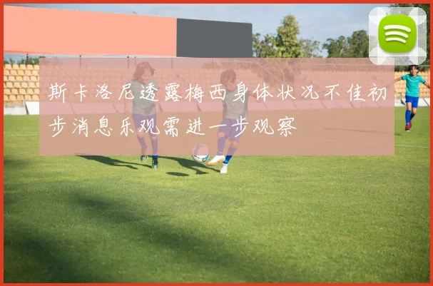 斯卡洛尼透露梅西身体状况不佳初步消息乐观需进一步观察