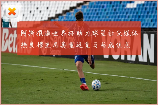阿斯报道世界杯助力球星社交媒体热度穆里尼奥重返皇马或成焦点