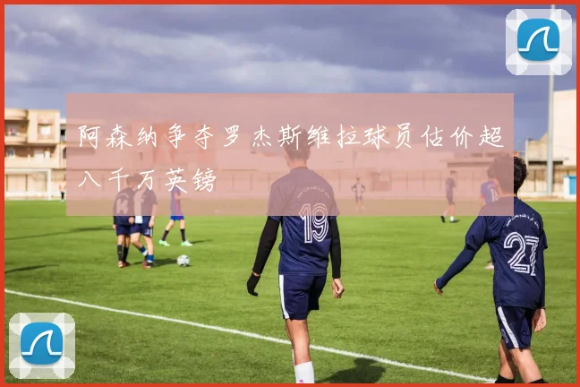 阿森纳争夺罗杰斯维拉球员估价超八千万英镑