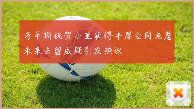 考辛斯祝贺小里获得丰厚合同老詹未来去留成疑引发热议