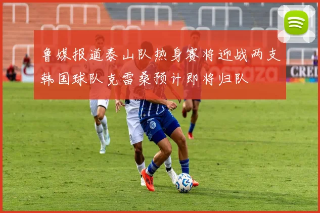 鲁媒报道泰山队热身赛将迎战两支韩国球队克雷桑预计即将归队