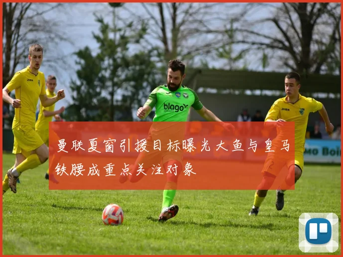 曼联夏窗引援目标曝光大鱼与皇马铁腰成重点关注对象