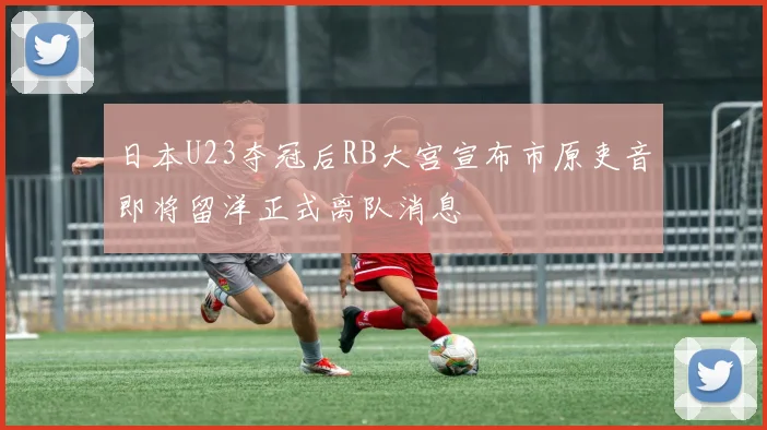 日本U23夺冠后RB大宫宣布市原吏音即将留洋正式离队消息
