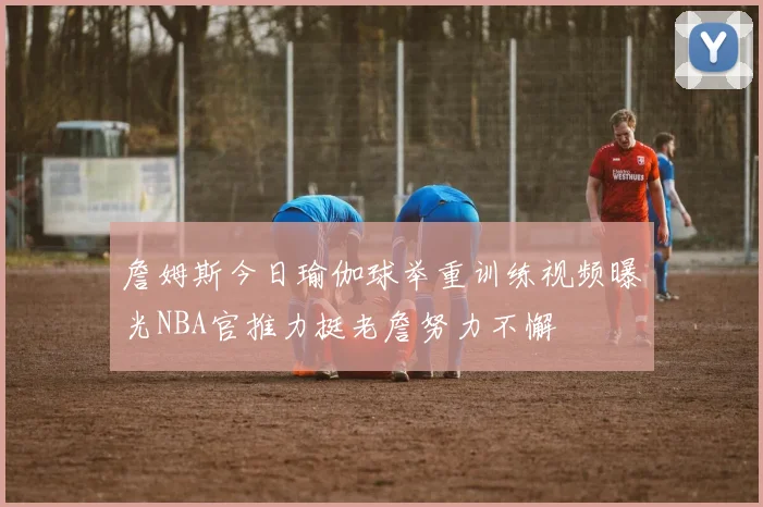 詹姆斯今日瑜伽球举重训练视频曝光NBA官推力挺老詹努力不懈