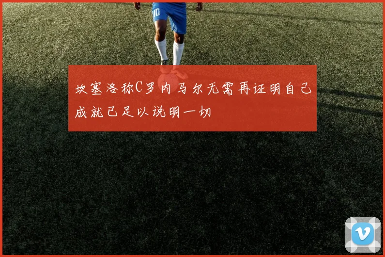 坎塞洛称C罗内马尔无需再证明自己成就已足以说明一切