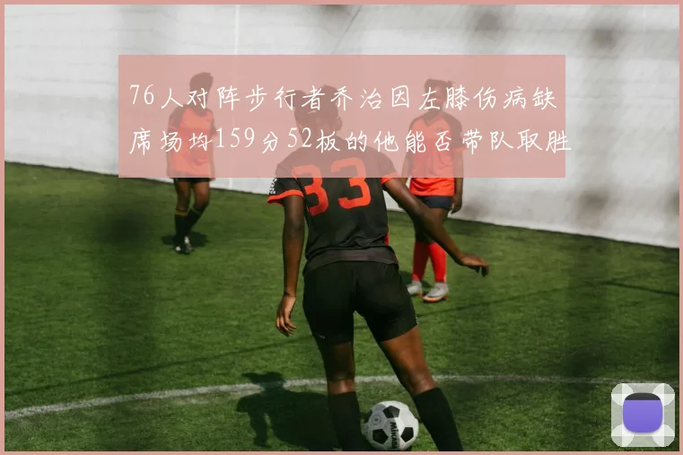 76人对阵步行者乔治因左膝伤病缺席场均159分52板的他能否带队取胜