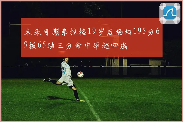 未来可期弗拉格19岁后场均195分69板65助三分命中率超四成